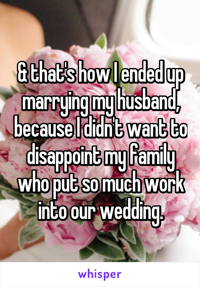& that's how I ended up marrying my husband, because I didn't want to disappoint my family who put so much work into our wedding.