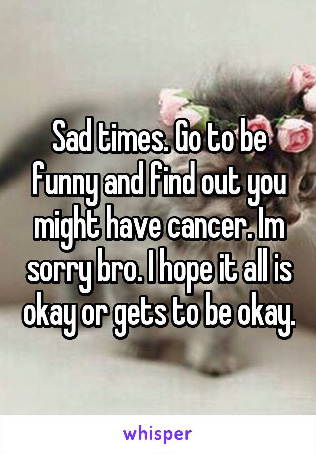 Sad times. Go to be funny and find out you might have cancer. Im sorry bro. I hope it all is okay or gets to be okay.