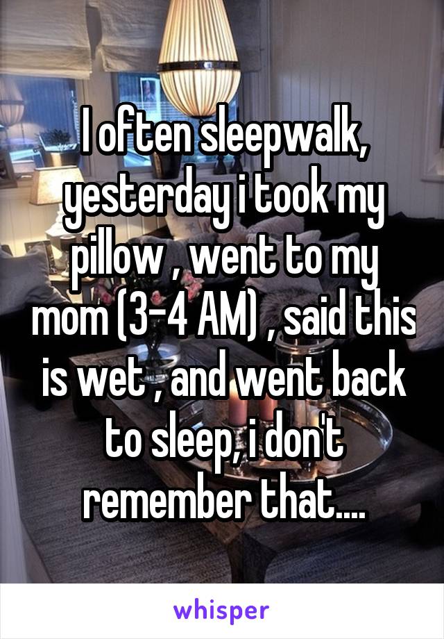 I often sleepwalk, yesterday i took my pillow , went to my mom (3-4 AM) , said this is wet , and went back to sleep, i don't remember that....