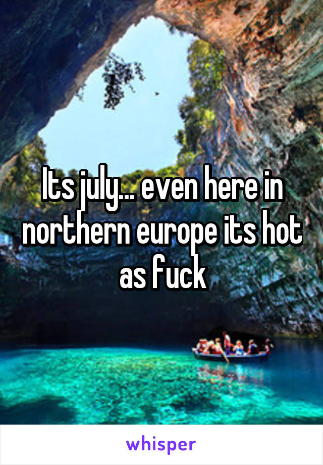 Its july... even here in northern europe its hot as fuck