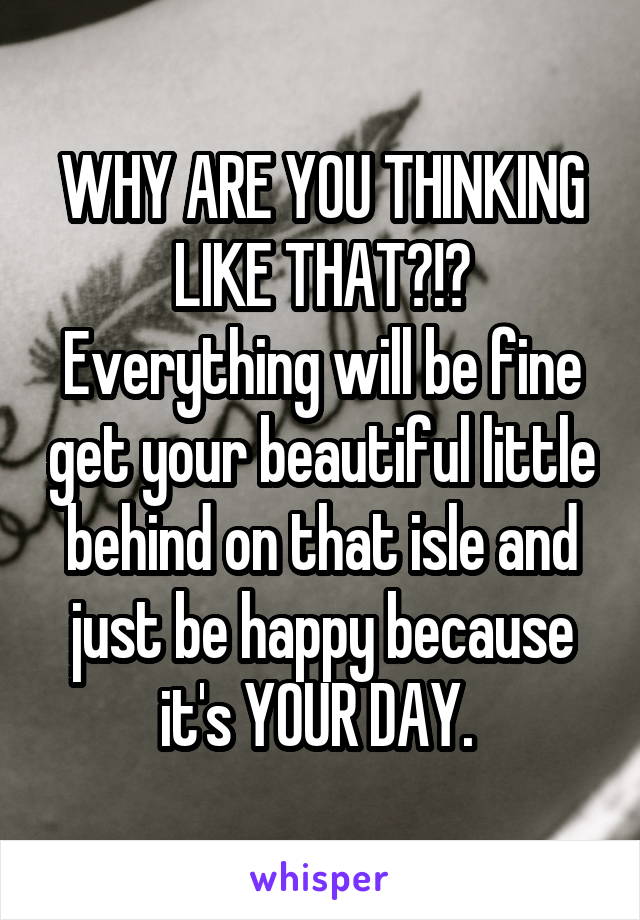 WHY ARE YOU THINKING LIKE THAT?!? Everything will be fine get your beautiful little behind on that isle and just be happy because it's YOUR DAY. 