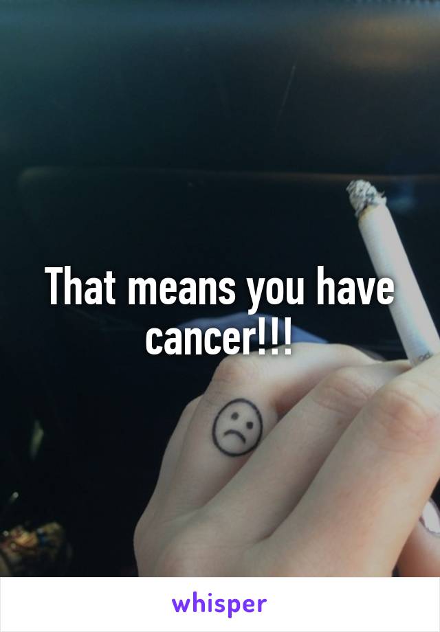 That means you have cancer!!!