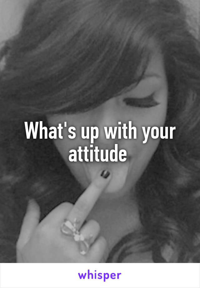 What's up with your attitude 