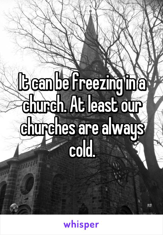 It can be freezing in a church. At least our churches are always cold.