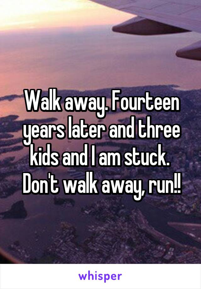 Walk away. Fourteen years later and three kids and I am stuck.  Don't walk away, run!!