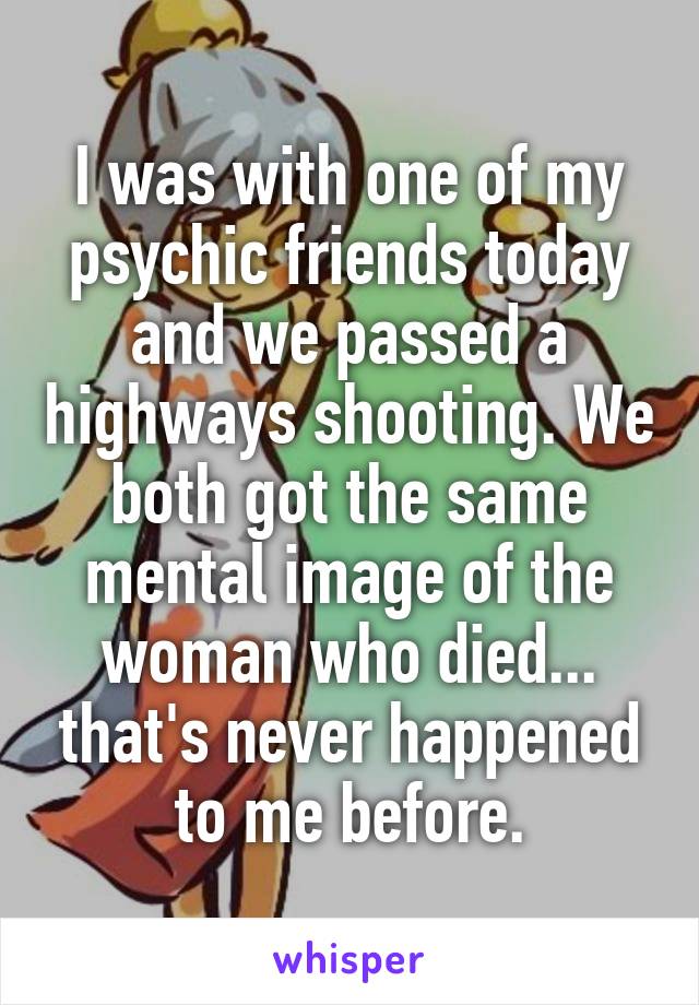 I was with one of my psychic friends today and we passed a highways shooting. We both got the same mental image of the woman who died... that's never happened to me before.
