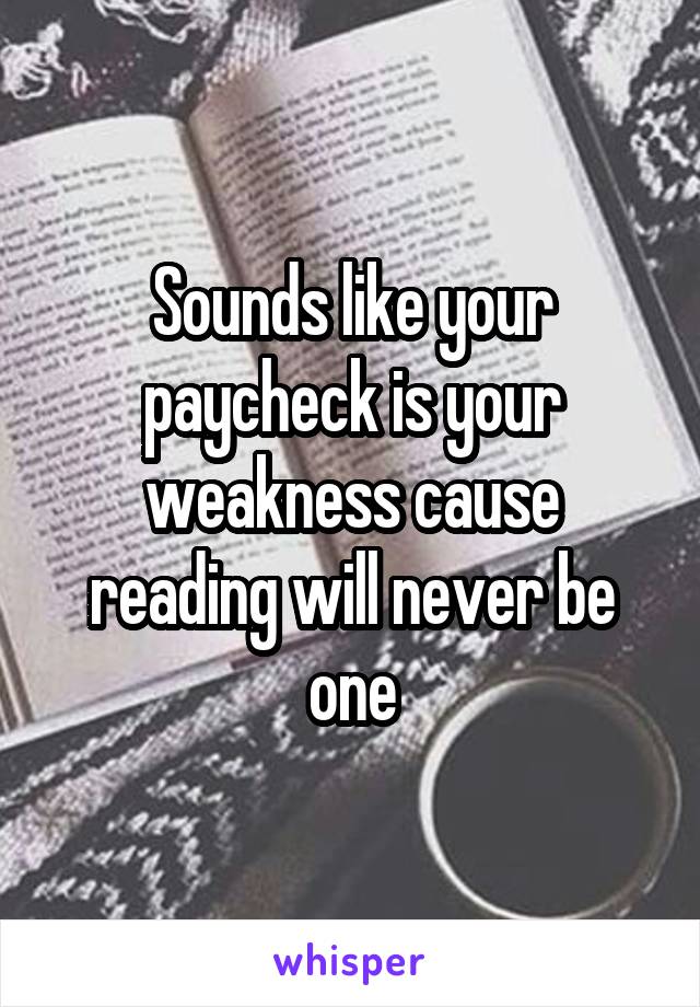 Sounds like your paycheck is your weakness cause reading will never be one