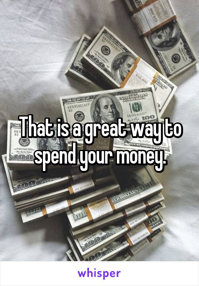 That is a great way to spend your money.