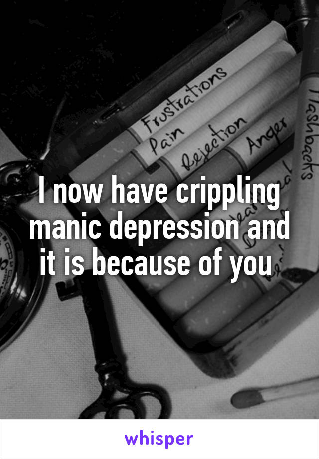 I now have crippling manic depression and it is because of you 