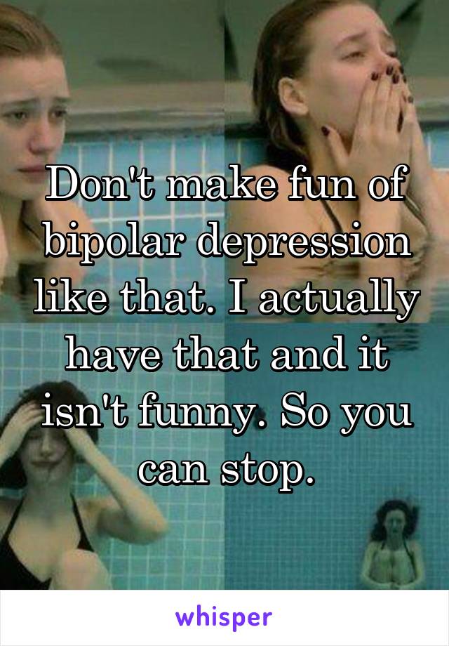Don't make fun of bipolar depression like that. I actually have that and it isn't funny. So you can stop.