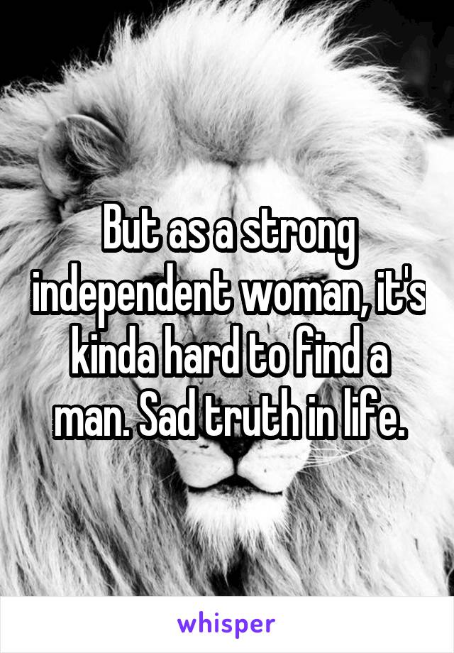 But as a strong independent woman, it's kinda hard to find a man. Sad truth in life.