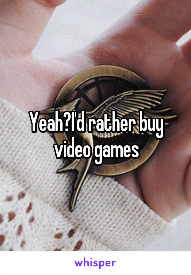 Yeah?I'd rather buy video games