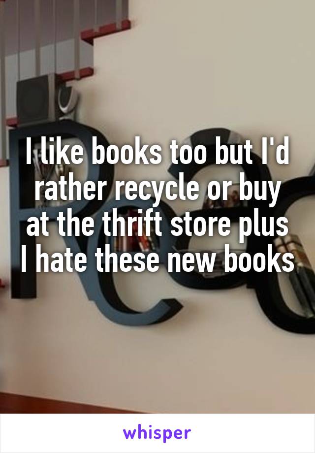 I like books too but I'd rather recycle or buy at the thrift store plus I hate these new books 