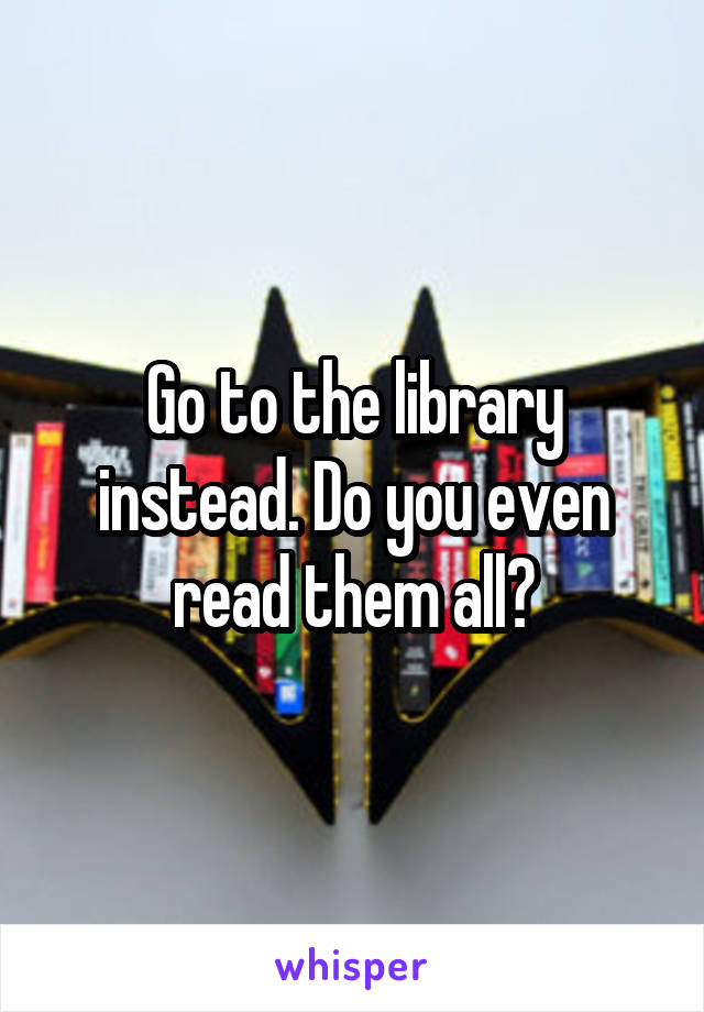 Go to the library instead. Do you even read them all?