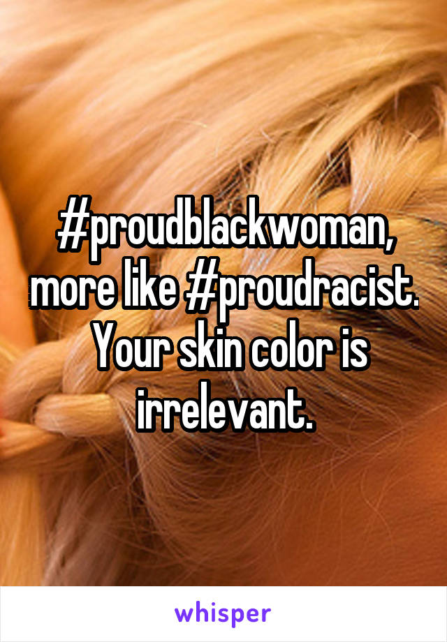 #proudblackwoman, more like #proudracist.  Your skin color is irrelevant.