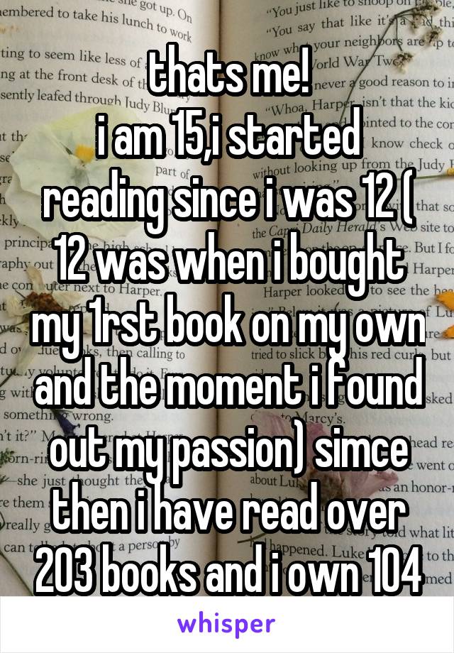 thats me!
i am 15,i started reading since i was 12 ( 12 was when i bought my 1rst book on my own and the moment i found out my passion) simce then i have read over 203 books and i own 104