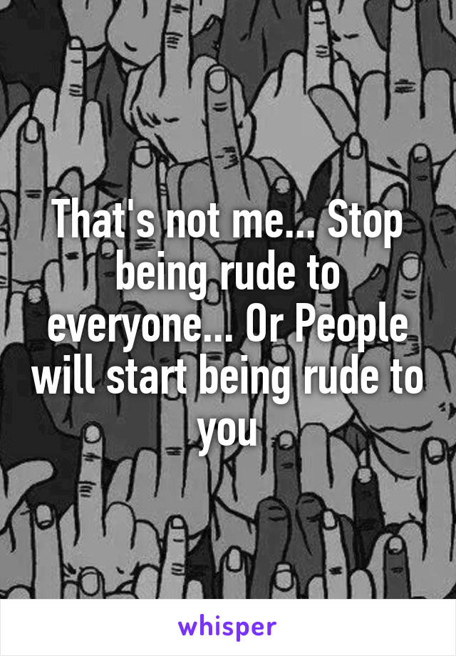 That's not me... Stop being rude to everyone... Or People will start being rude to you