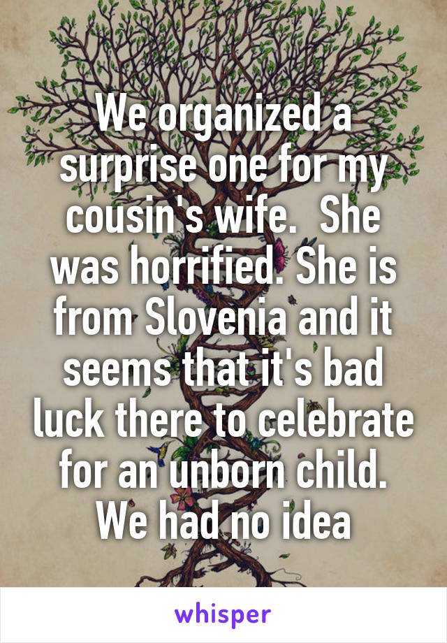 We organized a surprise one for my cousin's wife.  She was horrified. She is from Slovenia and it seems that it's bad luck there to celebrate for an unborn child. We had no idea