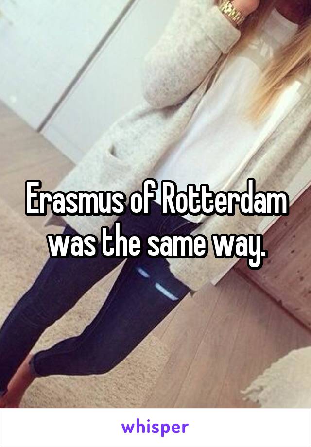 Erasmus of Rotterdam was the same way.