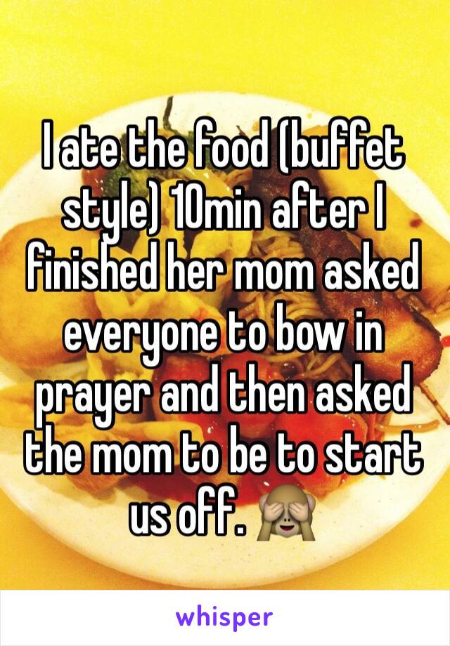 I ate the food (buffet style) 10min after I finished her mom asked everyone to bow in prayer and then asked the mom to be to start us off. 🙈