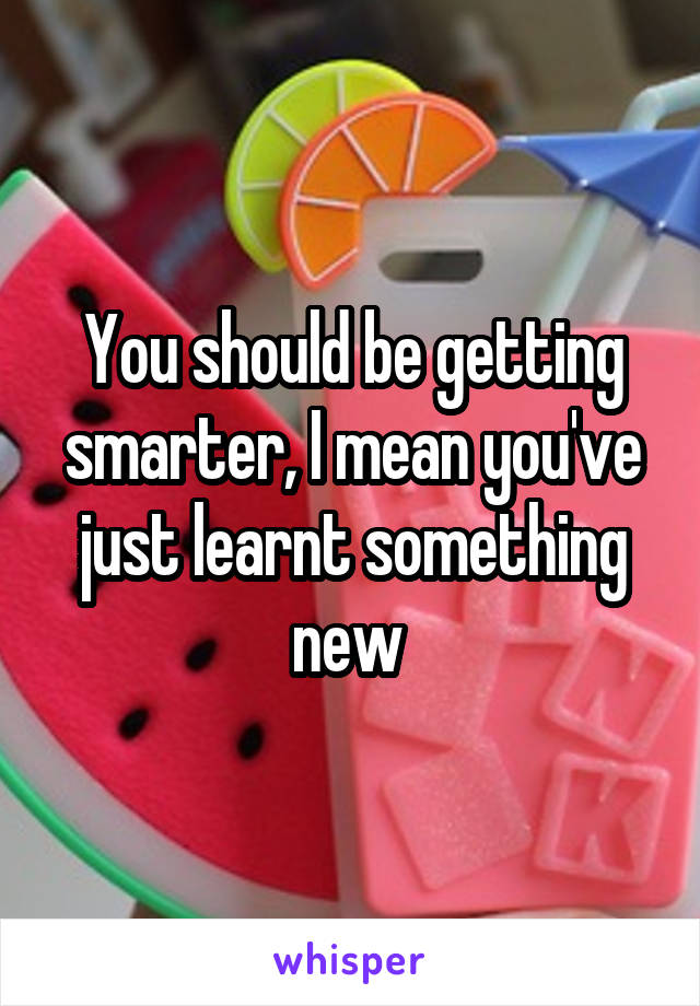 You should be getting smarter, I mean you've just learnt something new 