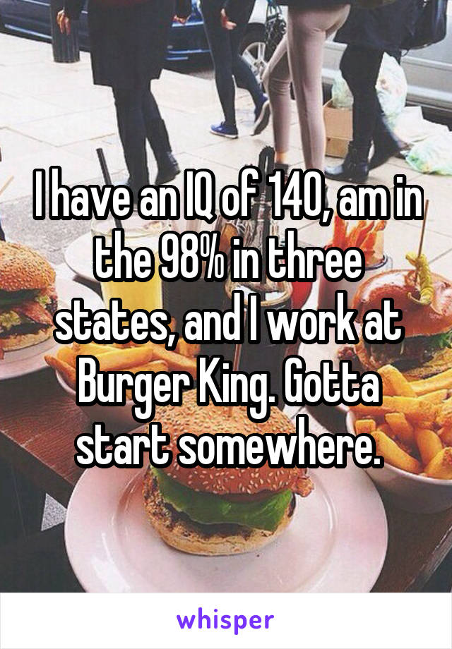 I have an IQ of 140, am in the 98% in three states, and I work at Burger King. Gotta start somewhere.