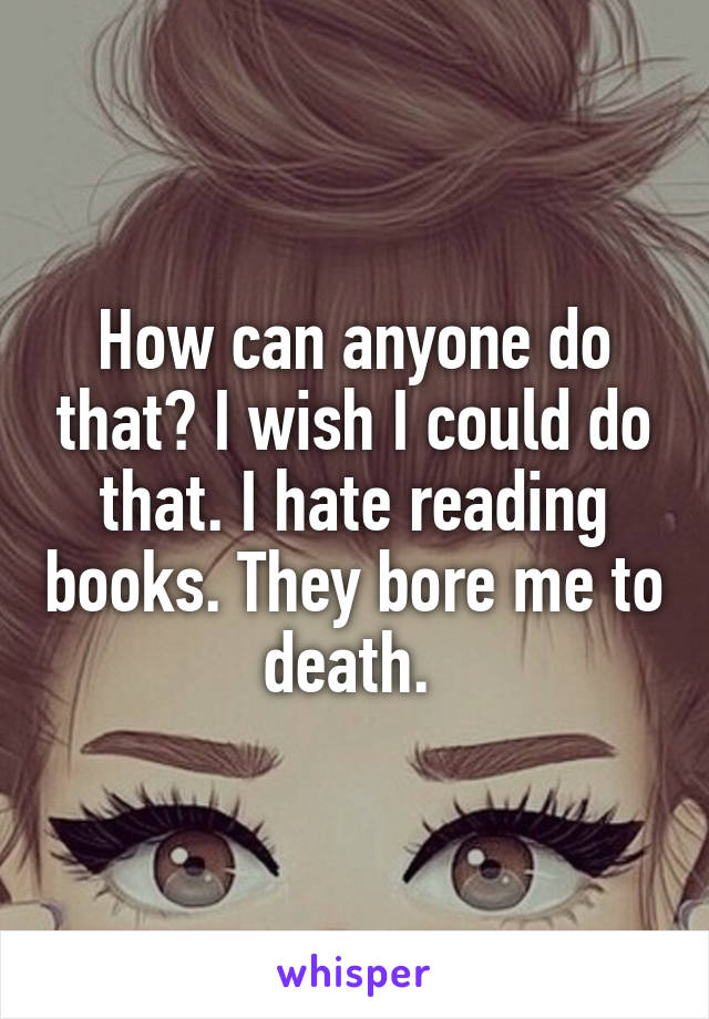 How can anyone do that? I wish I could do that. I hate reading books. They bore me to death. 