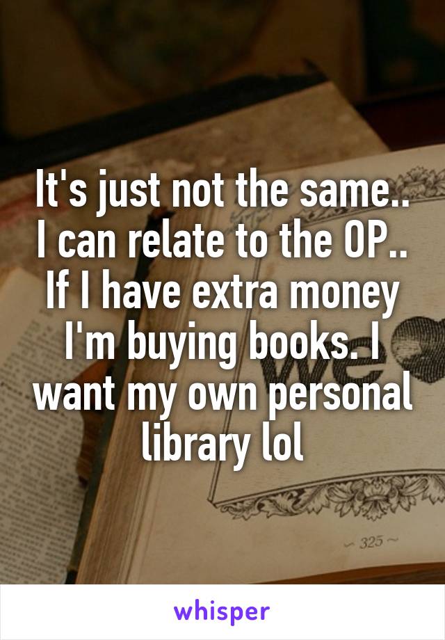 It's just not the same.. I can relate to the OP.. If I have extra money I'm buying books. I want my own personal library lol