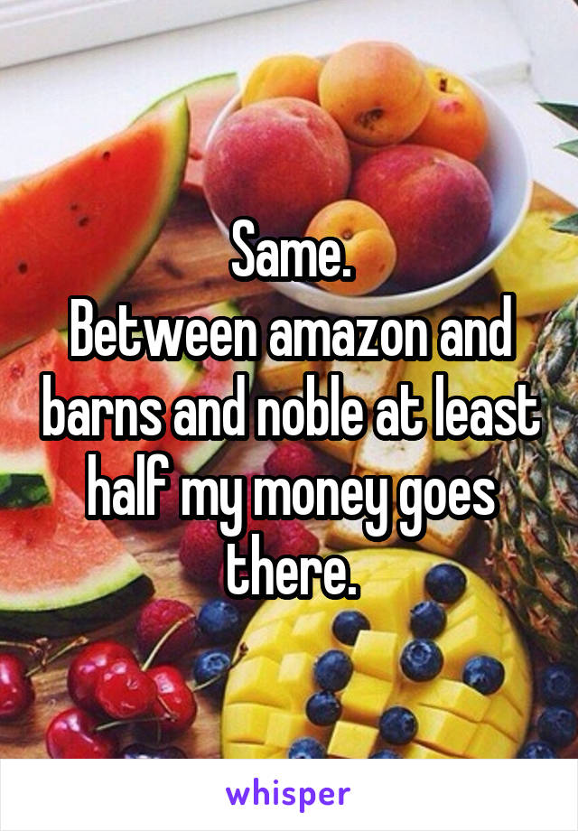 Same.
Between amazon and barns and noble at least half my money goes there.