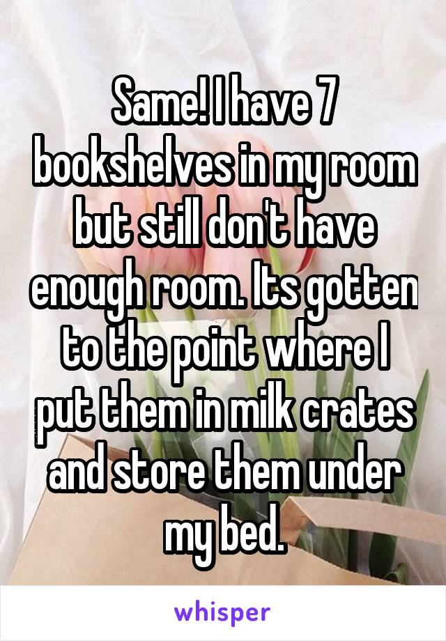Same! I have 7 bookshelves in my room but still don't have enough room. Its gotten to the point where I put them in milk crates and store them under my bed.