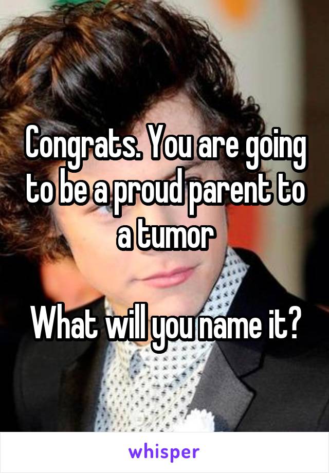 Congrats. You are going to be a proud parent to a tumor

What will you name it?