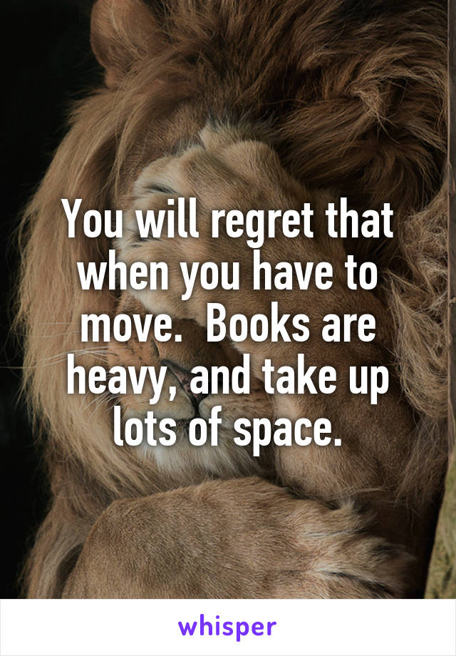 You will regret that when you have to move.  Books are heavy, and take up lots of space.