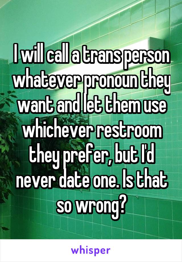 I will call a trans person whatever pronoun they want and let them use whichever restroom they prefer, but I'd never date one. Is that so wrong?