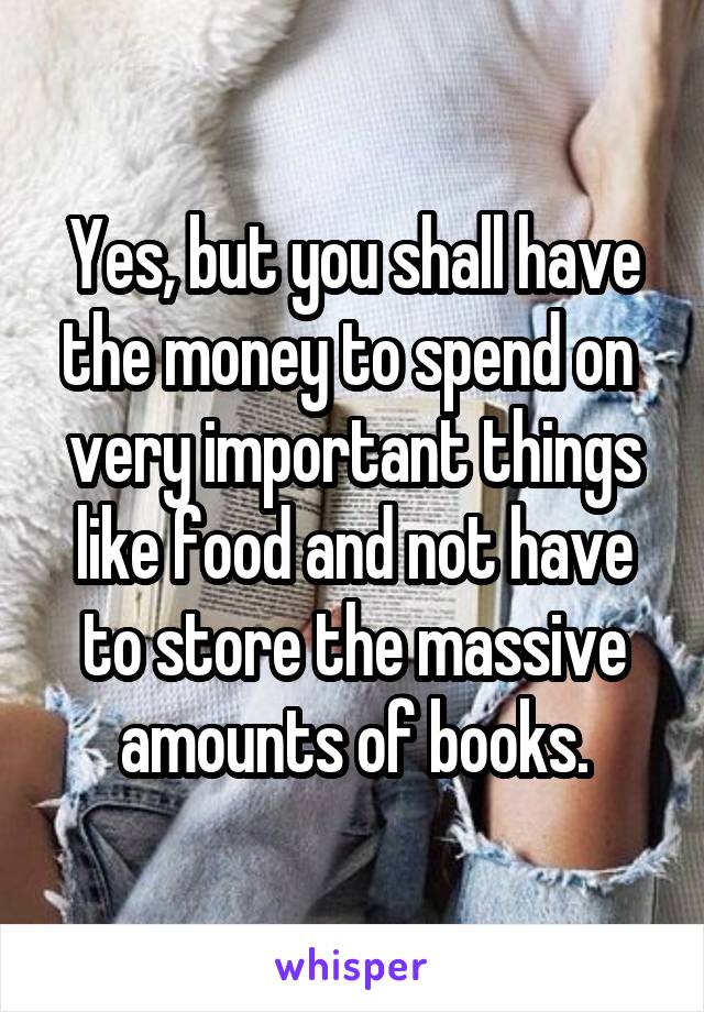 Yes, but you shall have the money to spend on  very important things like food and not have to store the massive amounts of books.