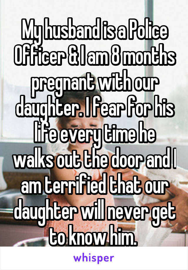 My husband is a Police Officer & I am 8 months pregnant with our daughter. I fear for his life every time he walks out the door and I am terrified that our daughter will never get to know him. 