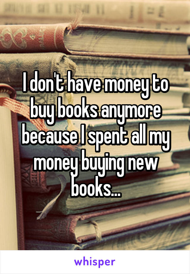 I don't have money to buy books anymore because I spent all my money buying new books...
