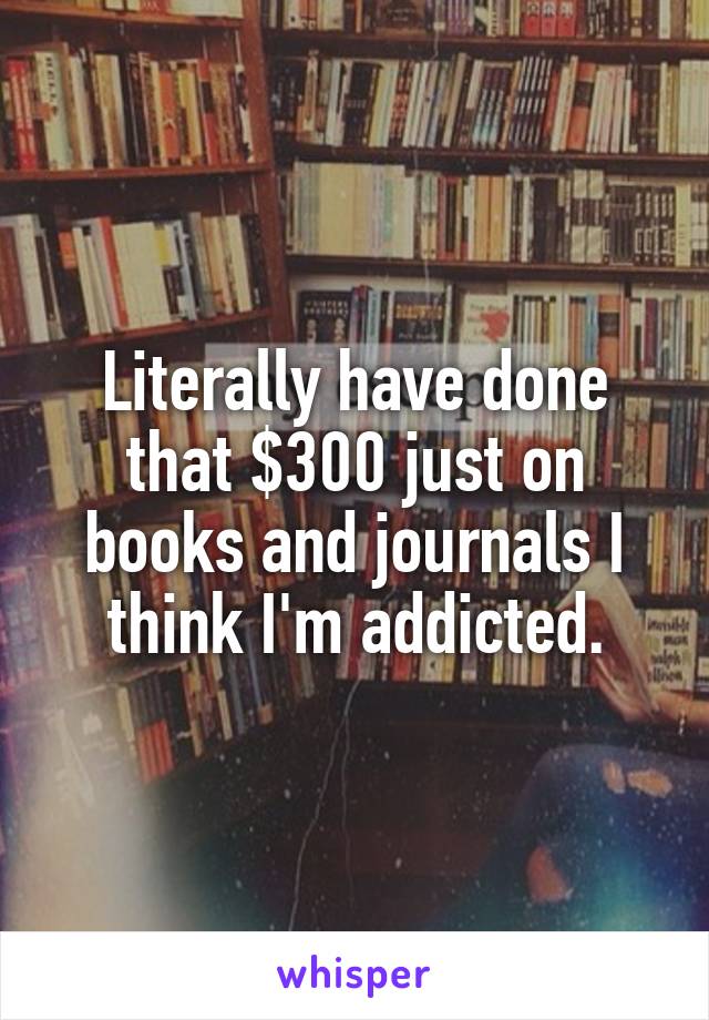 Literally have done that $300 just on books and journals I think I'm addicted.