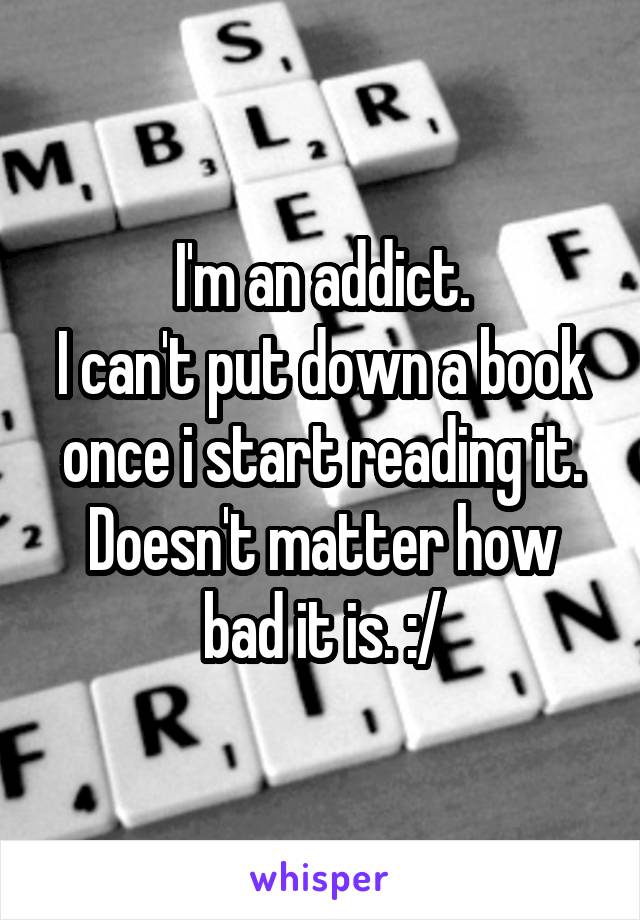 I'm an addict.
I can't put down a book once i start reading it.
Doesn't matter how bad it is. :/