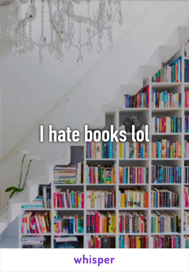 I hate books lol