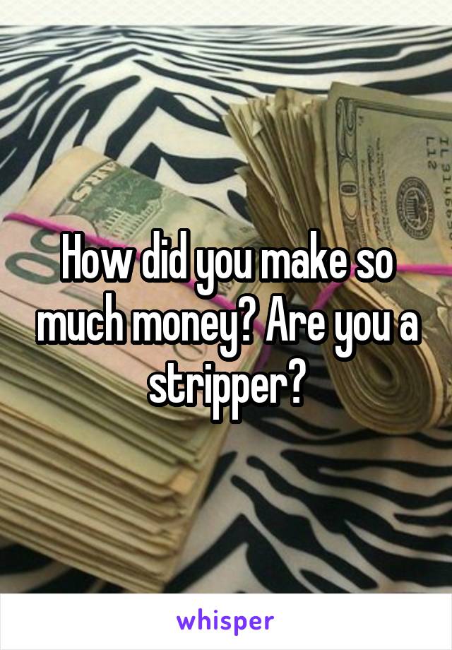 How did you make so much money? Are you a stripper?