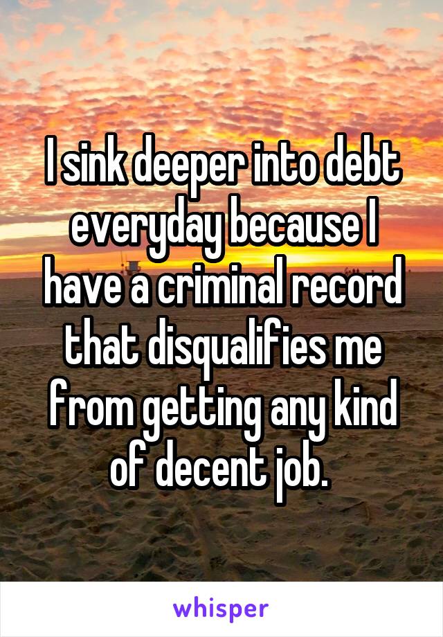 I sink deeper into debt everyday because I have a criminal record that disqualifies me from getting any kind of decent job. 