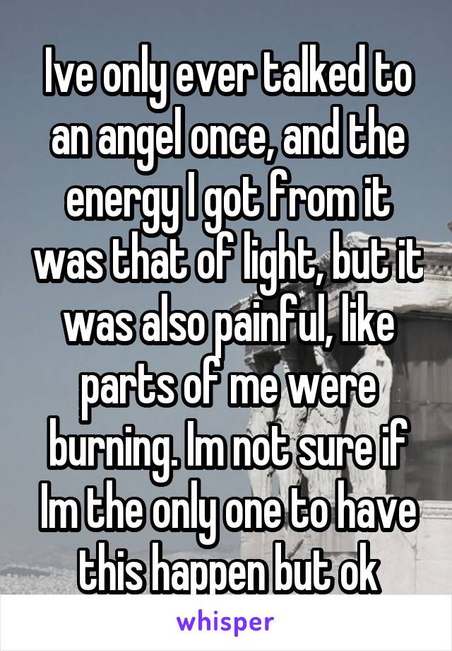 Ive only ever talked to an angel once, and the energy I got from it was that of light, but it was also painful, like parts of me were burning. Im not sure if Im the only one to have this happen but ok