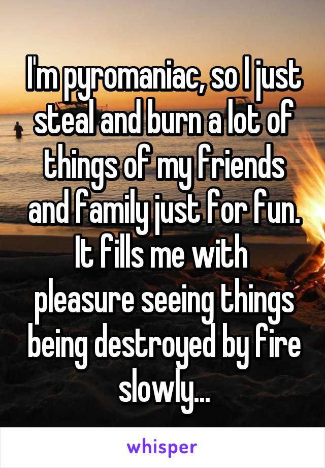 I'm pyromaniac, so I just steal and burn a lot of things of my friends and family just for fun. It fills me with  pleasure seeing things being destroyed by fire slowly...