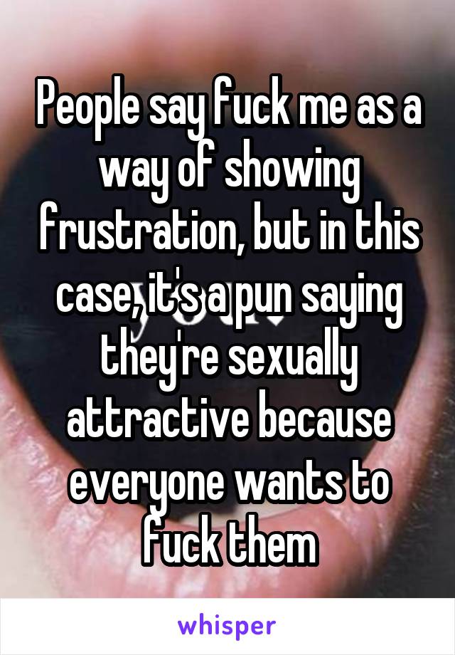 People say fuck me as a way of showing frustration, but in this case, it's a pun saying they're sexually attractive because everyone wants to fuck them