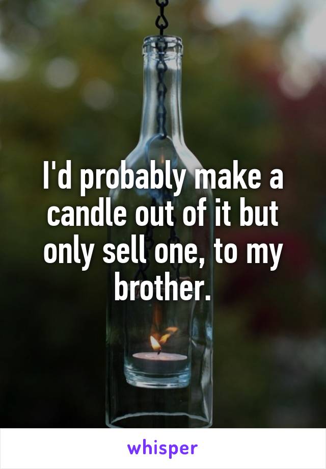 I'd probably make a candle out of it but only sell one, to my brother.
