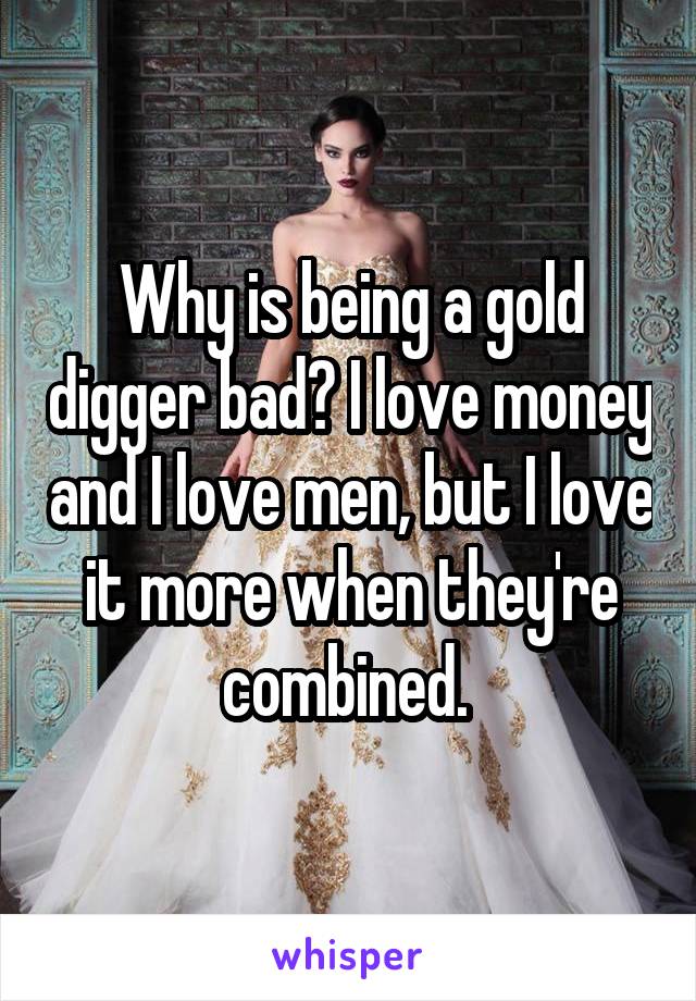 Why is being a gold digger bad? I love money and I love men, but I love it more when they're combined. 