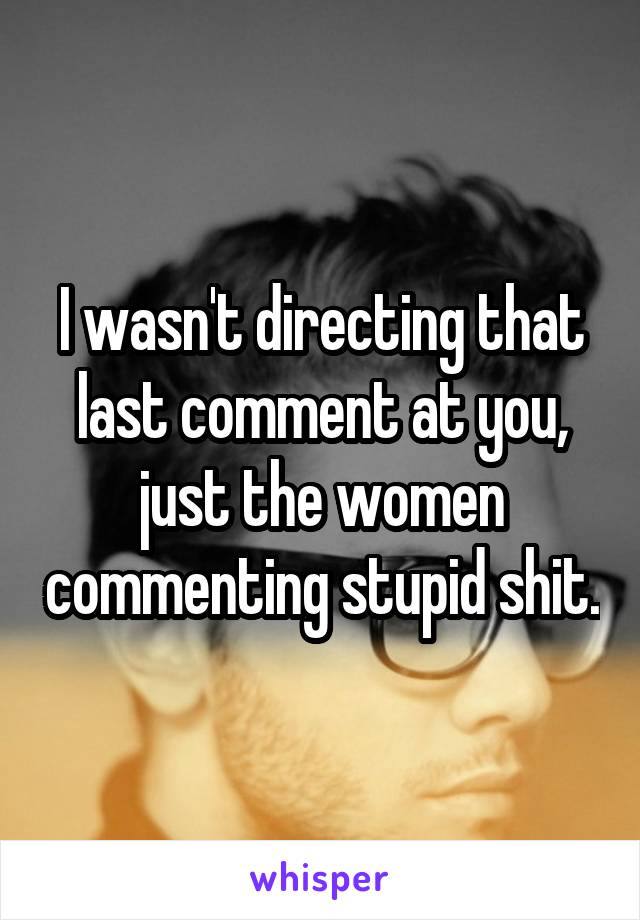 I wasn't directing that last comment at you, just the women commenting stupid shit.