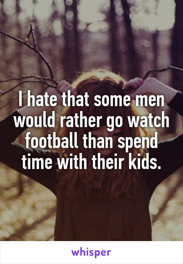 I hate that some men would rather go watch football than spend time with their kids.