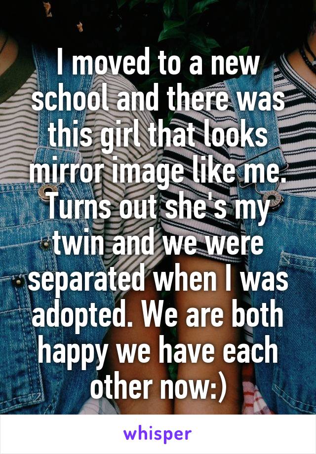 I moved to a new school and there was this girl that looks mirror image like me. Turns out she's my twin and we were separated when I was adopted. We are both happy we have each other now:)