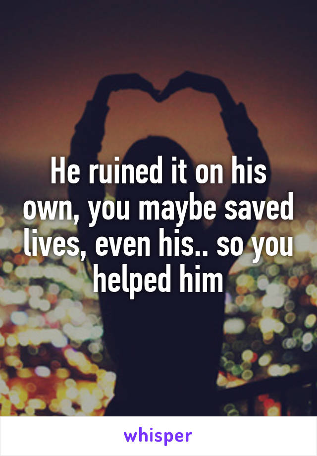 He ruined it on his own, you maybe saved lives, even his.. so you helped him